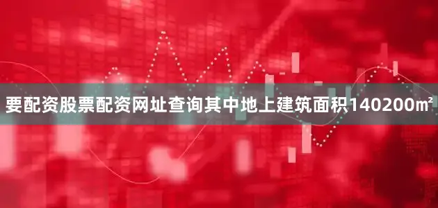 要配资股票配资网址查询其中地上建筑面积140200㎡