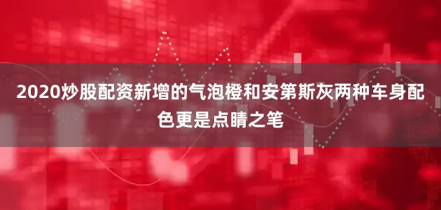 2020炒股配资新增的气泡橙和安第斯灰两种车身配色更是点睛之笔