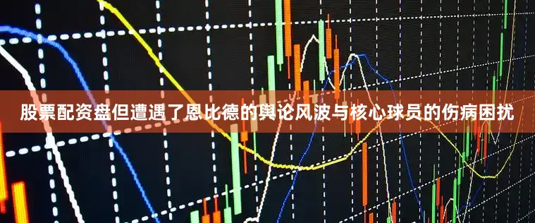 股票配资盘但遭遇了恩比德的舆论风波与核心球员的伤病困扰