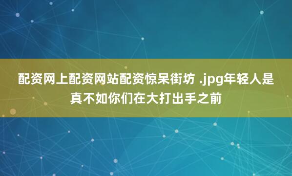 配资网上配资网站配资惊呆街坊 .jpg年轻人是真不如你们在大打出手之前