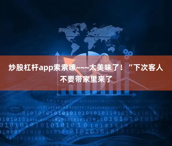 炒股杠杆app索索嗦~~~太美味了！“下次客人不要带家里来了
