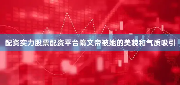 配资实力股票配资平台隋文帝被她的美貌和气质吸引