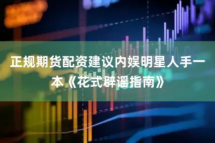 正规期货配资建议内娱明星人手一本《花式辟谣指南》
