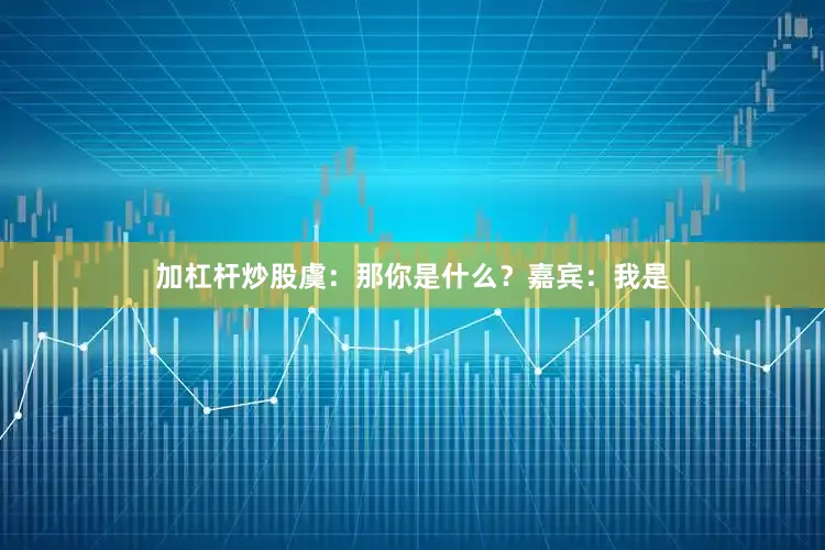 加杠杆炒股虞：那你是什么？嘉宾：我是