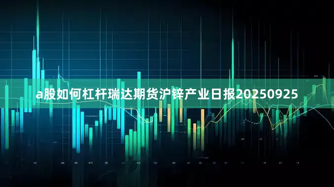 a股如何杠杆瑞达期货沪锌产业日报20250925